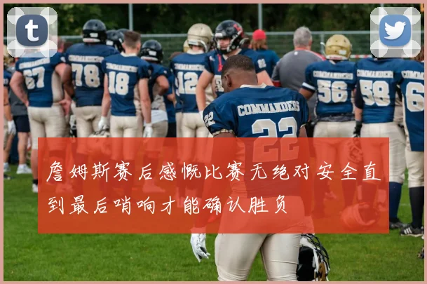 詹姆斯赛后感慨比赛无绝对安全直到最后哨响才能确认胜负