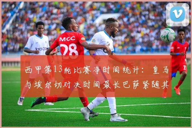 西甲第13轮比赛净时间统计：皇马与埃尔切对决时间最长巴萨紧随其后