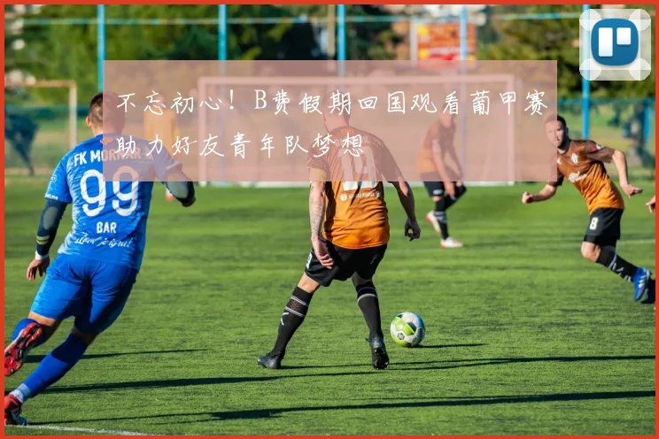 不忘初心！B费假期回国观看葡甲赛助力好友青年队梦想
