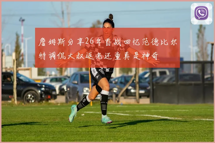 詹姆斯分享26年首战回忆范德比尔特调侃大叔返老还童真是神奇