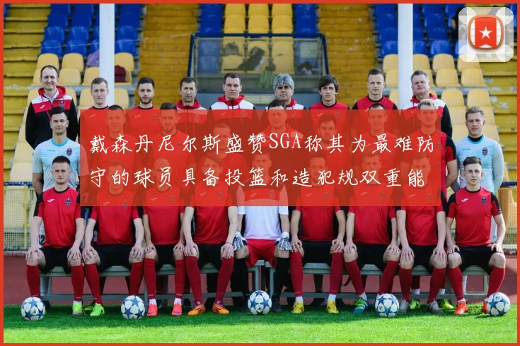 戴森丹尼尔斯盛赞SGA称其为最难防守的球员具备投篮和造犯规双重能力