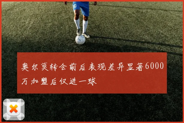 奥尔莫转会前后表现差异显著6000万加盟后仅进一球