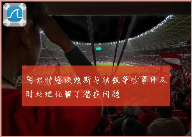 阿尔特塔谈赖斯与助教争吵事件及时处理化解了潜在问题
