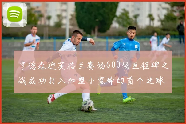 亨德森迎英格兰赛场600场里程碑之战成功打入加盟小蜜蜂的首个进球