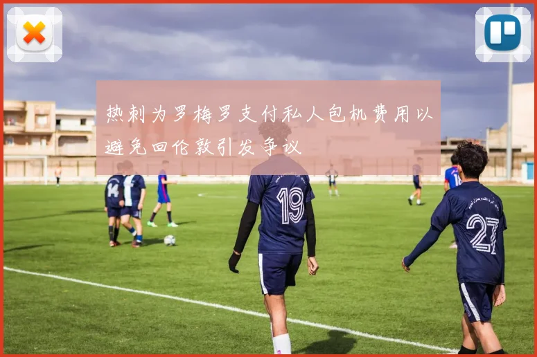 热刺为罗梅罗支付私人包机费用以避免回伦敦引发争议