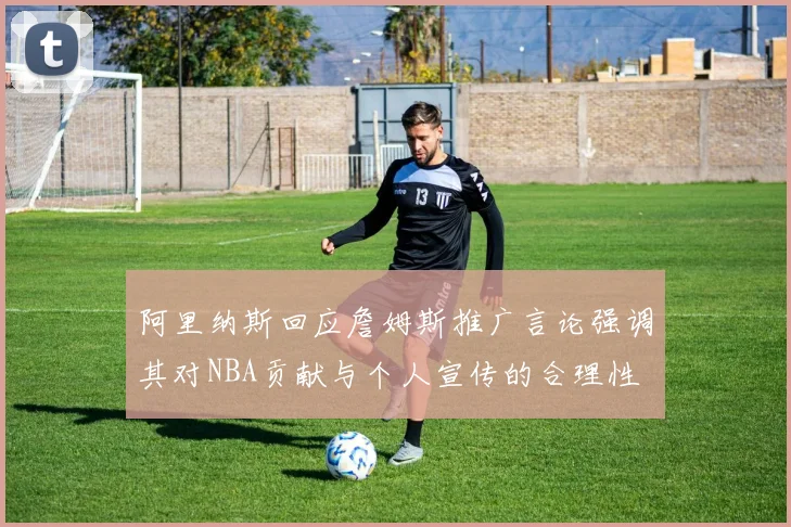 阿里纳斯回应詹姆斯推广言论强调其对NBA贡献与个人宣传的合理性