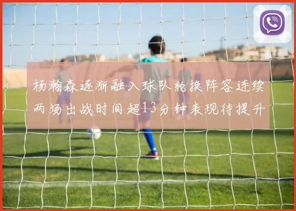 杨瀚森逐渐融入球队轮换阵容连续两场出战时间超13分钟表现待提升