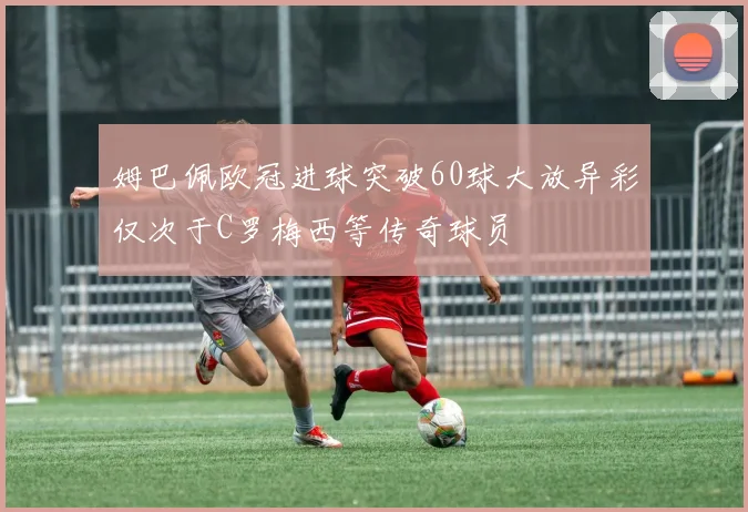 姆巴佩欧冠进球突破60球大放异彩仅次于C罗梅西等传奇球员
