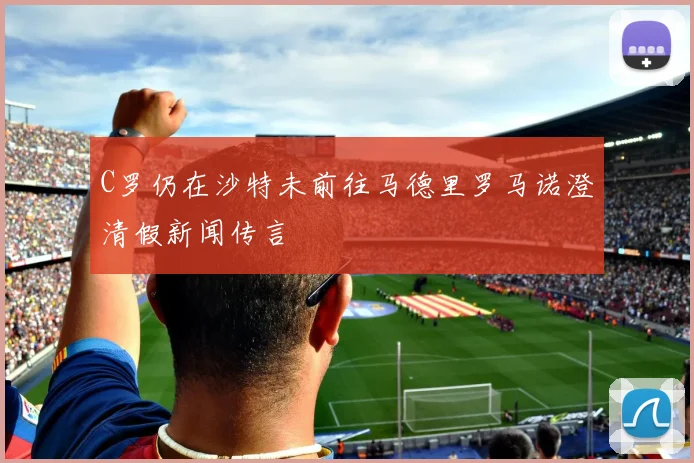 C罗仍在沙特未前往马德里罗马诺澄清假新闻传言