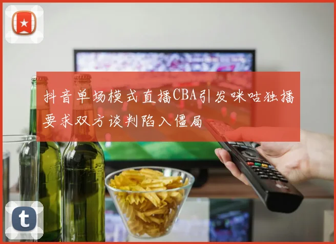 抖音单场模式直播CBA引发咪咕独播要求双方谈判陷入僵局
