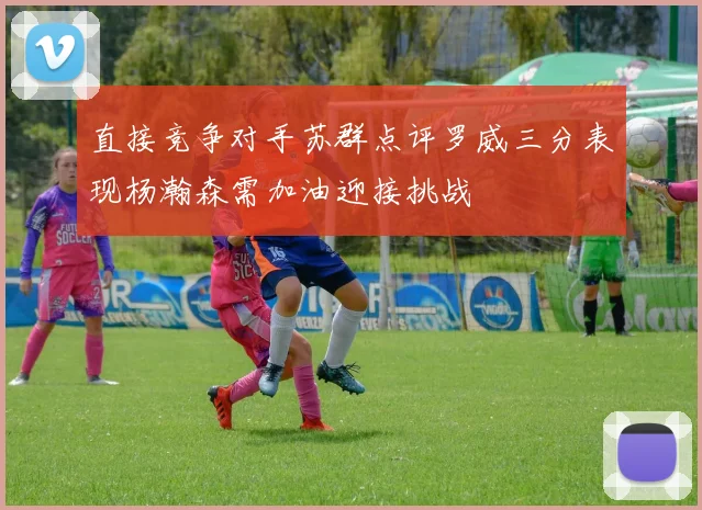 直接竞争对手苏群点评罗威三分表现杨瀚森需加油迎接挑战